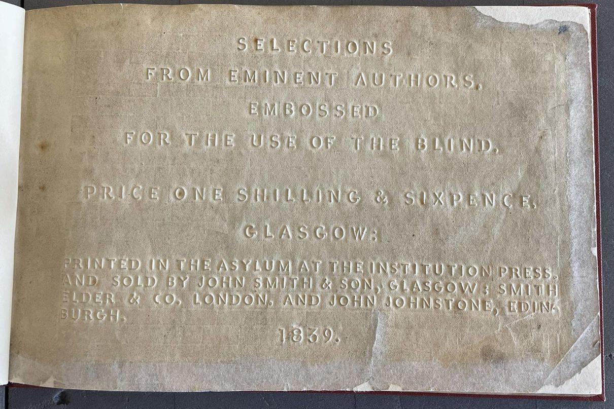 An embossed title page that says "Selections from eminent authors, embossed for the use of the blind. Price one shilling and sixpence, Glasgow: Printed in the asylum at the institution press and sold by John Smith and Son, Glasgow: Smith Elder and Co. London, And John Johnstone, Edin. 1839.